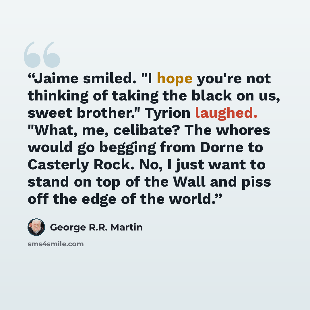 “Jaime smiled. "I hope you're not thinking of taking the black on us, sweet brother." Tyrion laughed. "What, me, celibate? The whores would go begging from Dorne to Casterly Rock. No, I just want to stand on top of the Wall and piss off the edge of the world.” quote by George R.R. Martin