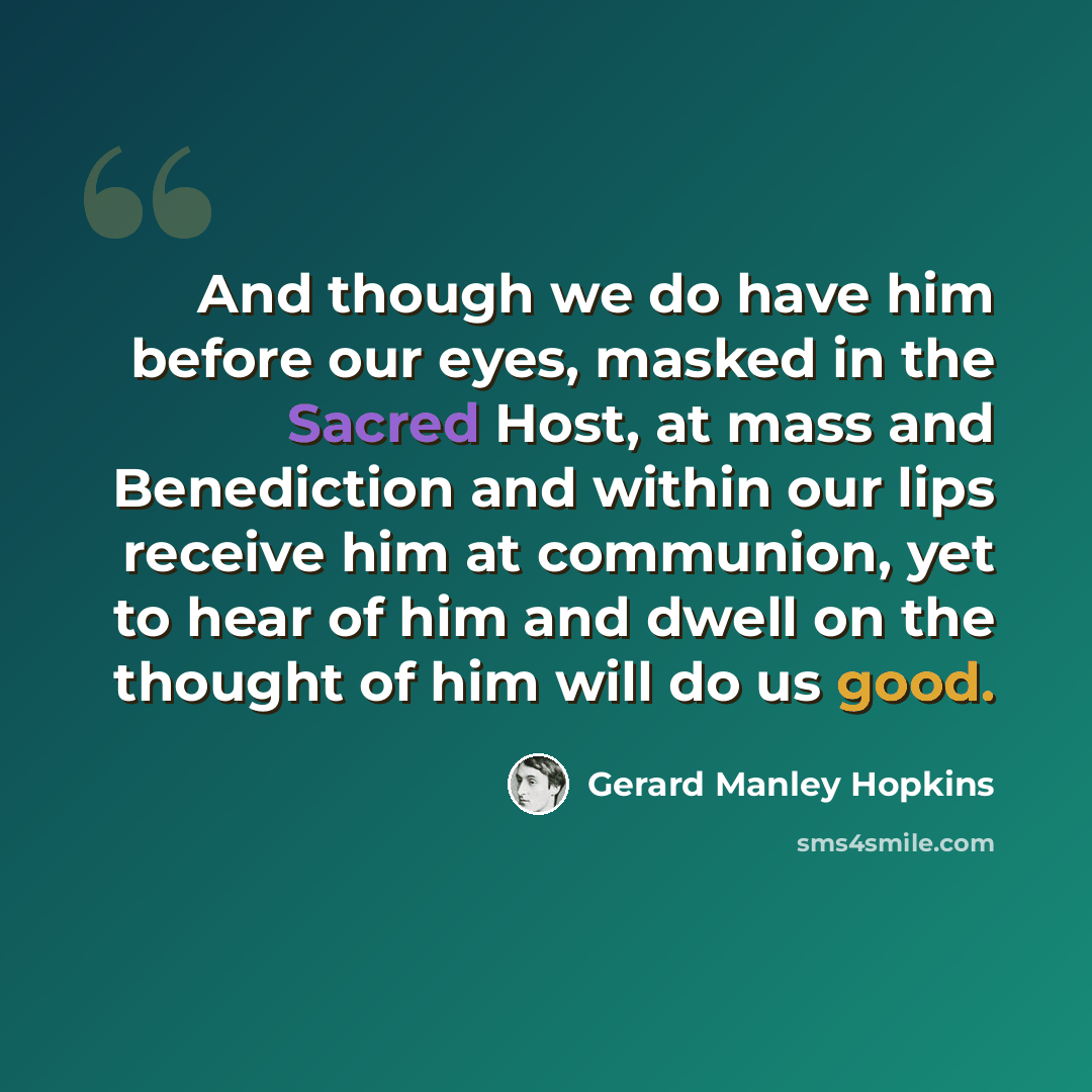 “And though we do have him before our eyes, masked in the Sacred Host, at mass and Benediction and within our lips receive him at communion, yet to hear of him and dwell on the thought of him will do us good.” quote by Gerard Manley Hopkins