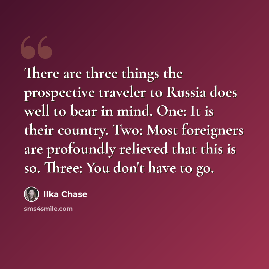 “There are three things the prospective traveler to Russia does well to bear in mind. One: It is their country. Two: Most foreigners are profoundly relieved that this is so. Three: You don't have to go.” quote by Ilka Chase