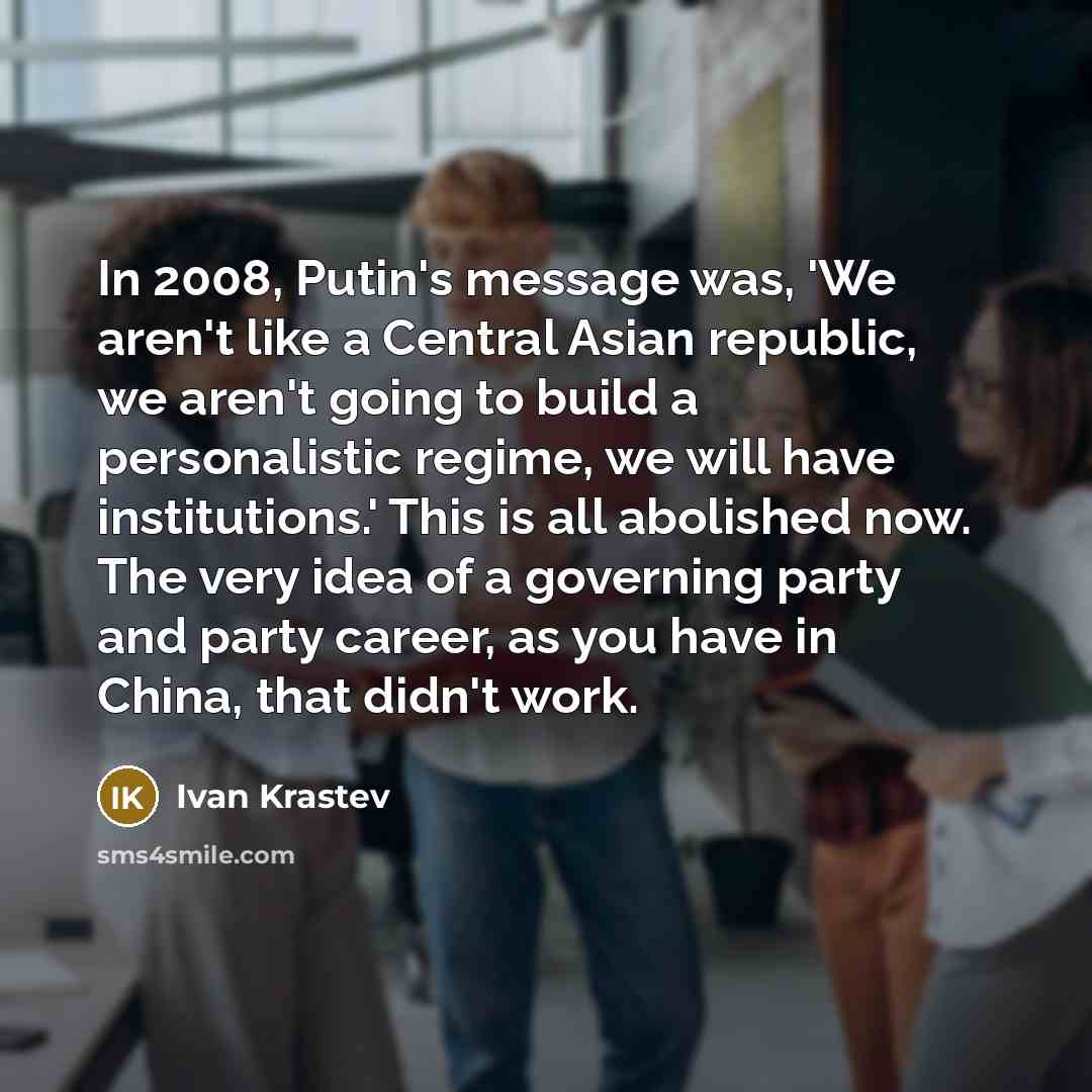 “In 2008, Putin's message was, 'We aren't like a Central Asian republic, we aren't going to build a personalistic regime, we will have institutions.' This is all abolished now. The very idea of a governing party and party career, as you have in China, that didn't work.” quote by Ivan Krastev