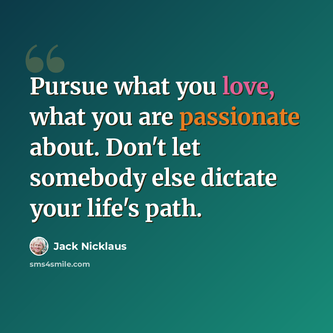 “Pursue what you love, what you are passionate about. Don't let somebody else dictate your life's path.” quote by Jack Nicklaus
