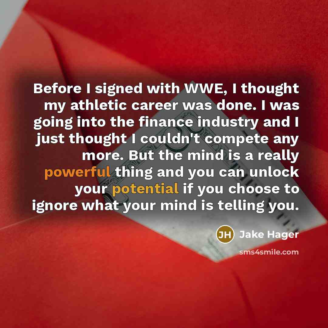 “Before I signed with WWE, I thought my athletic career was done. I was going into the finance industry and I just thought I couldn't compete any more. But the mind is a really powerful thing and you can unlock your potential if you choose to ignore what your mind is telling you.” quote by Jake Hager