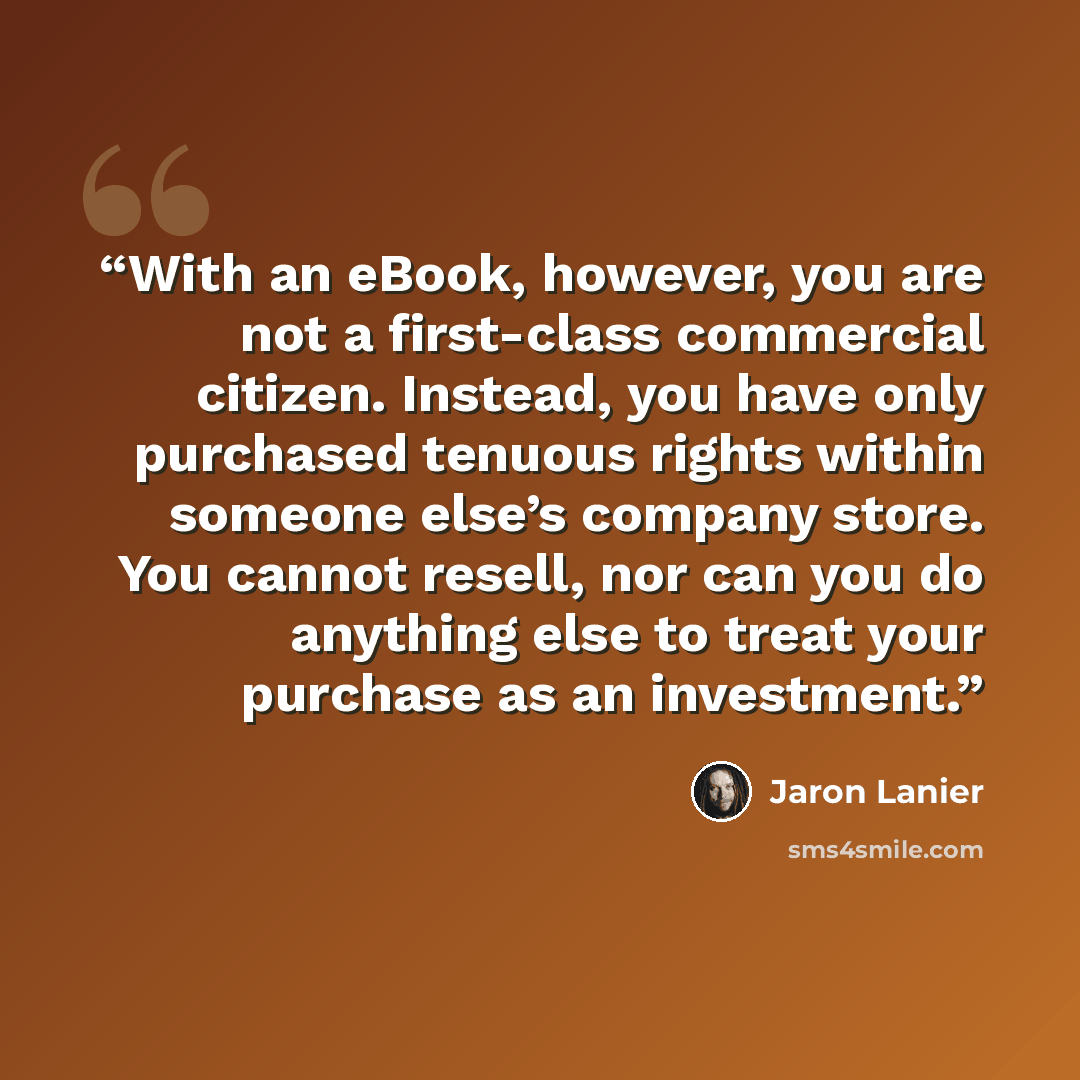 “With an eBook, however, you are not a first-class commercial citizen. Instead, you have only purchased tenuous rights within someone else’s company store. You cannot resell, nor can you do anything else to treat your purchase as an investment.” quote by Jaron Lanier