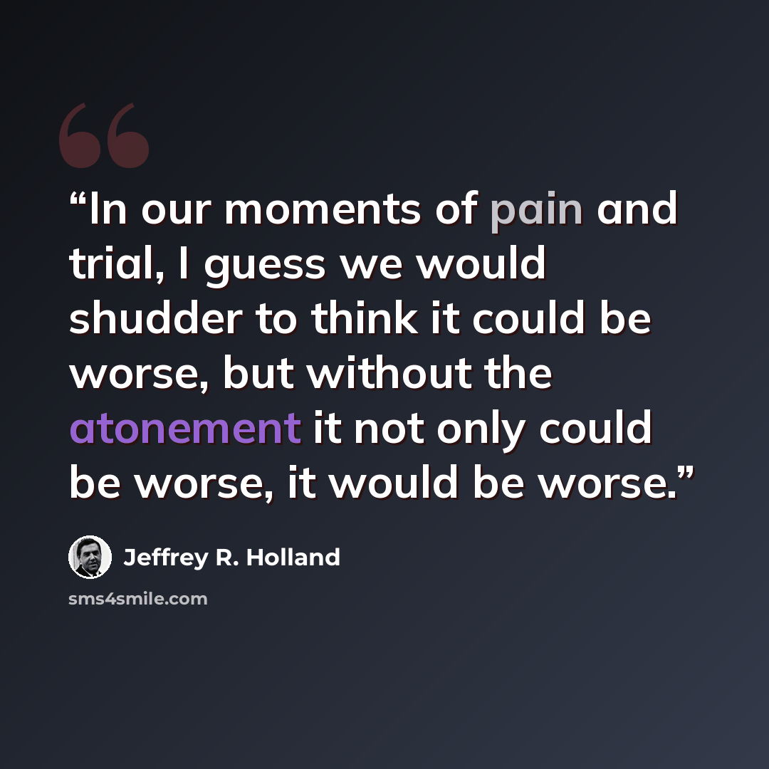 “In our moments of pain and trial, I guess we would shudder to think it could be worse, but without the atonement it not only could be worse, it would be worse.” quote by Jeffrey R. Holland