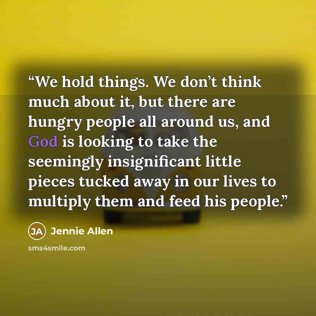 “We hold things. We don’t think much about it, but there are hungry people all around us, and God is looking to take the seemingly insignificant little pieces tucked away in our lives to multiply them and feed his people.” quote by Jennie Allen