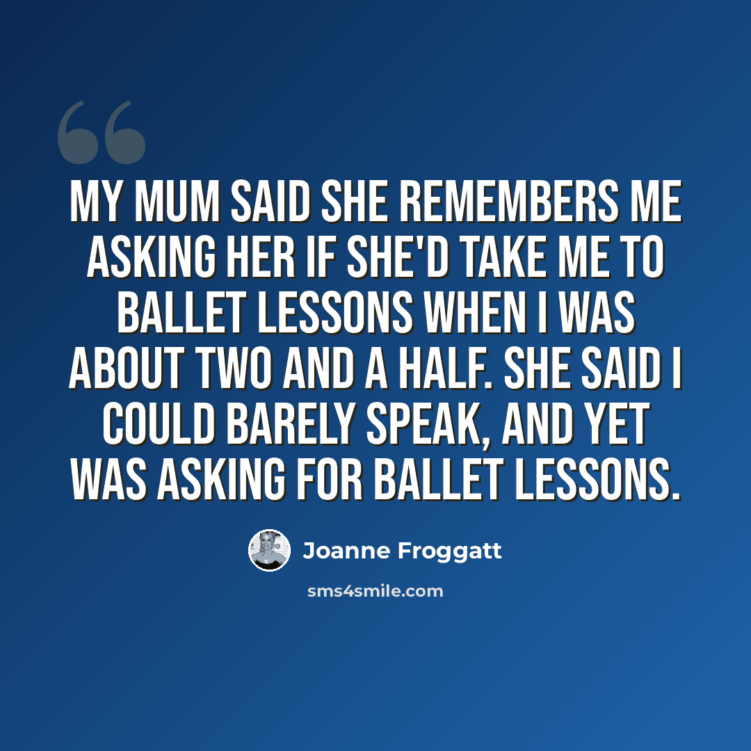“My mum said she remembers me asking her if she'd take me to ballet lessons when I was about two and a half. She said I could barely speak, and yet was asking for ballet lessons.” quote by Joanne Froggatt