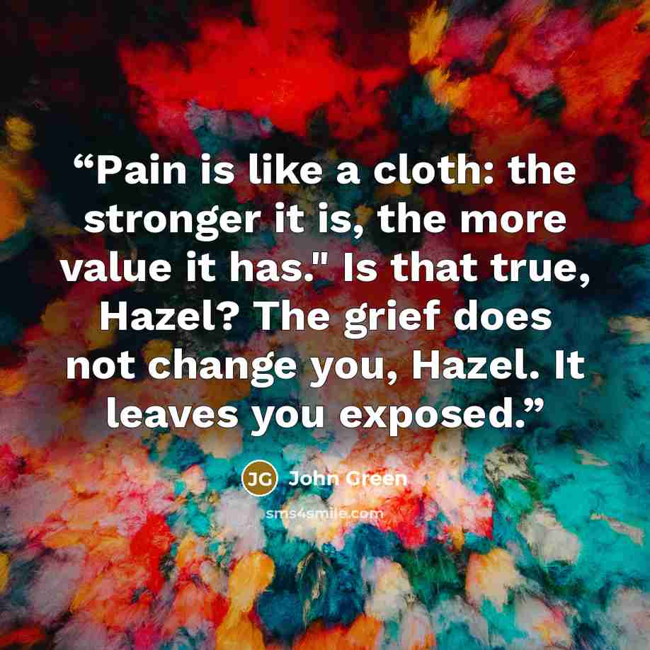 “Pain is like a cloth: the stronger it is, the more value it has." Is that true, Hazel? The grief does not change you, Hazel. It leaves you exposed.” quote by John Green