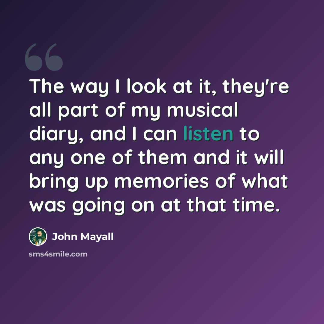 “The way I look at it, they're all part of my musical diary, and I can listen to any one of them and it will bring up memories of what was going on at that time.” quote by John Mayall