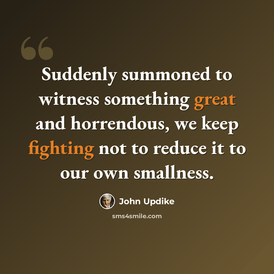 “Suddenly summoned to witness something great and horrendous, we keep fighting not to reduce it to our own smallness.” quote by John Updike