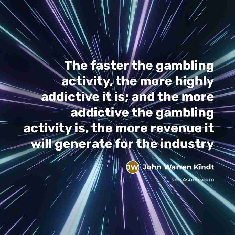 “The faster the gambling activity, the more highly addictive it is; and the more addictive the gambling activity is, the more revenue it will generate for the industry” quote by John Warren Kindt
