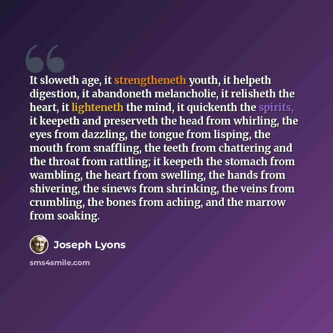 “It sloweth age, it strengtheneth youth, it helpeth digestion, it abandoneth melancholie, it relisheth the heart, it lighteneth the mind, it quickenth the spirits, it keepeth and preserveth the head from whirling, the eyes from dazzling, the tongue from lisping, the mouth from snaffling, the teeth…” quote by Joseph Lyons