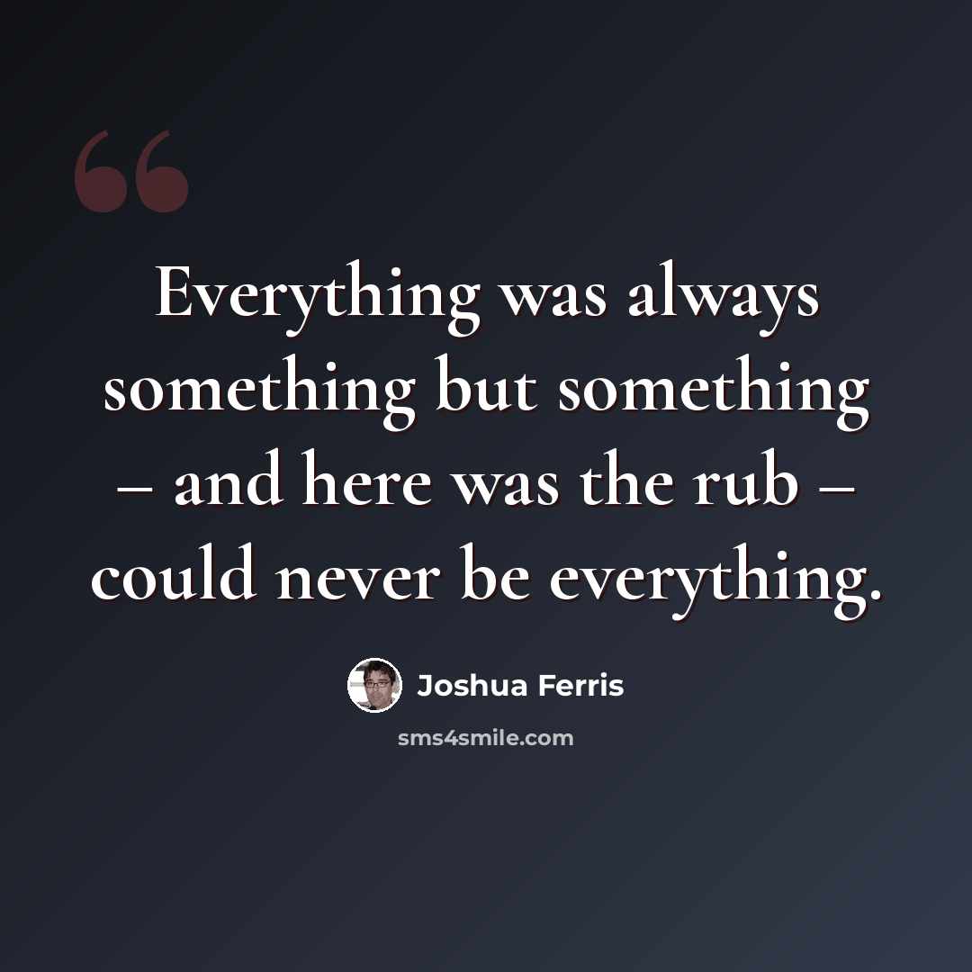 “Everything was always something but something – and here was the rub – could never be everything.” quote by Joshua Ferris