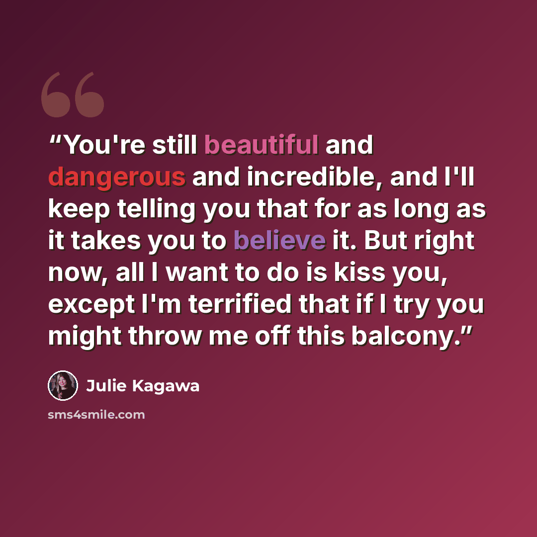 “You're still beautiful and dangerous and incredible, and I'll keep telling you that for as long as it takes you to believe it. But right now, all I want to do is kiss you, except I'm terrified that if I try you might throw me off this balcony.” quote by Julie Kagawa