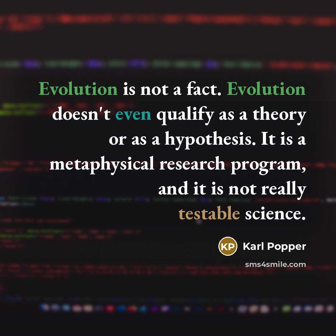 “Evolution is not a fact. Evolution doesn't even qualify as a theory or as a hypothesis. It is a metaphysical research program, and it is not really testable science.” quote by Karl Popper