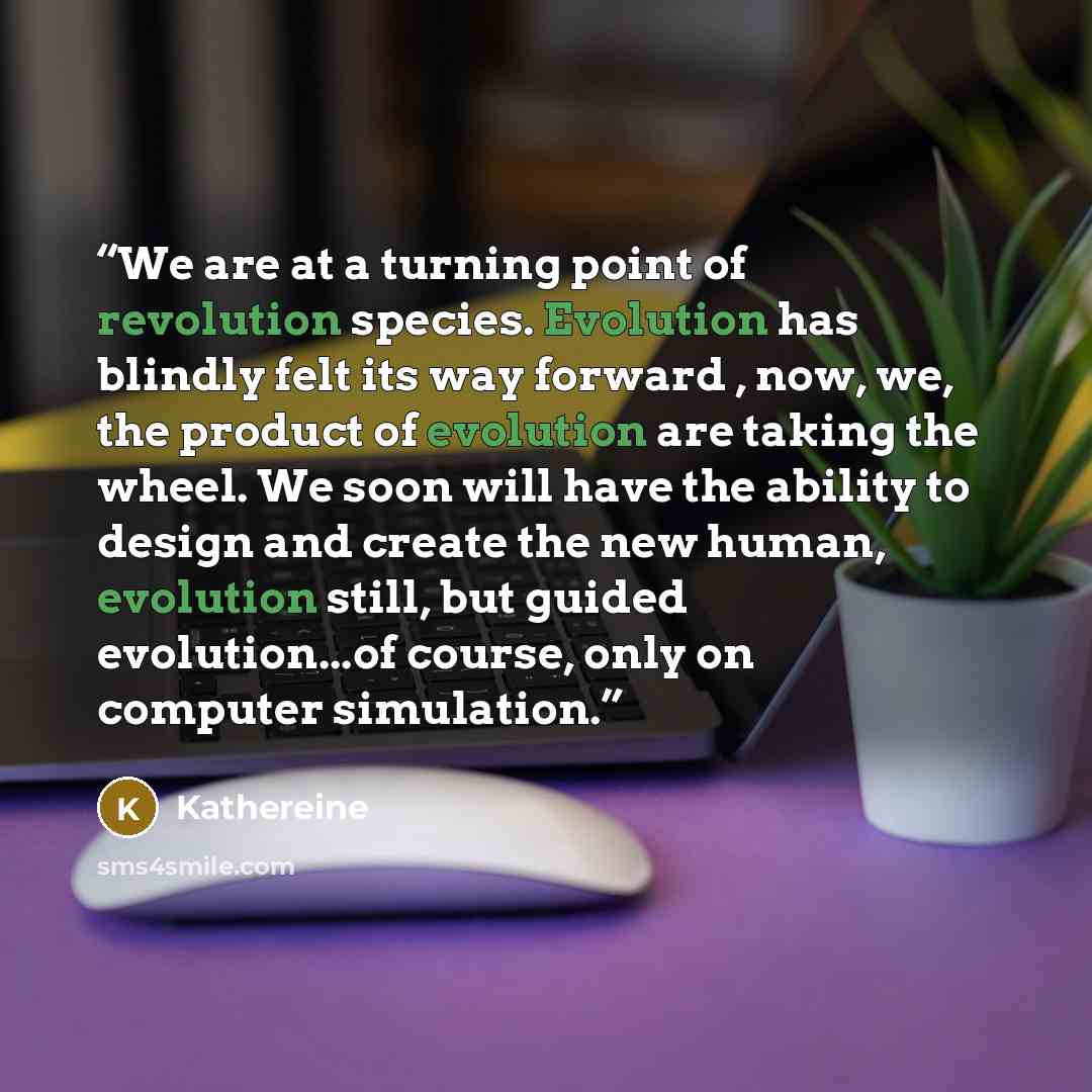 “We are at a turning point of revolution species. Evolution has blindly felt its way forward , now, we, the product of evolution are taking the wheel. We soon will have the ability to design and create the new human, evolution still, but guided evolution...of course, only on computer simulation.” quote by Kathereine