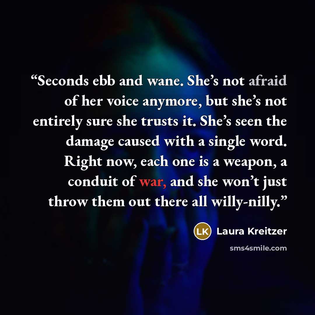 “Seconds ebb and wane. She’s not afraid of her voice anymore, but she’s not entirely sure she trusts it. She’s seen the damage caused with a single word. Right now, each one is a weapon, a conduit of war, and she won’t just throw them out there all willy-nilly.” quote by Laura Kreitzer