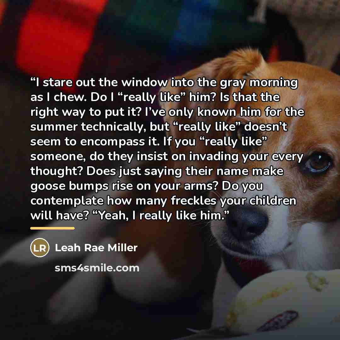 “I stare out the window into the gray morning as I chew. Do I “really like” him? Is that the right way to put it? I’ve only known him for the summer technically, but “really like” doesn’t seem to encompass it. If you “really like” someone, do they insist on invading your every thought? Does just…” quote by Leah Rae Miller