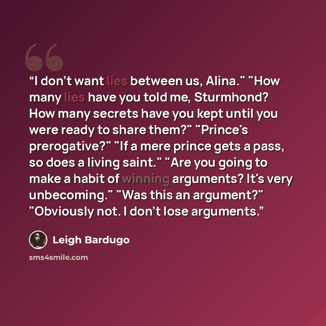 “I don't want lies between us, Alina." "How many lies have you told me, Sturmhond? How many secrets have you kept until you were ready to share them?" "Prince's prerogative?" "If a mere prince gets a pass, so does a living saint." "Are you going to make a habit of winning arguments? It's very…” quote by Leigh Bardugo