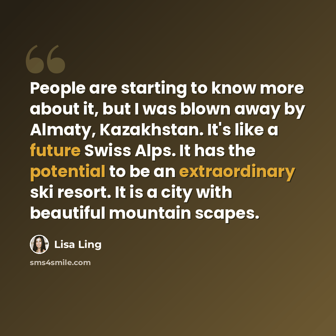 “People are starting to know more about it, but I was blown away by Almaty, Kazakhstan. It's like a future Swiss Alps. It has the potential to be an extraordinary ski resort. It is a city with beautiful mountain scapes.” quote by Lisa Ling