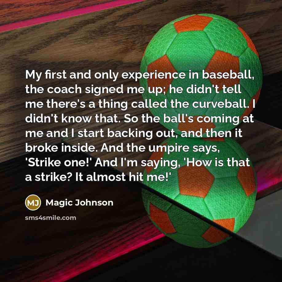 “My first and only experience in baseball, the coach signed me up; he didn't tell me there's a thing called the curveball. I didn't know that. So the ball's coming at me and I start backing out, and then it broke inside. And the umpire says, 'Strike one!' And I'm saying, 'How is that a strike? It…” quote by Magic Johnson