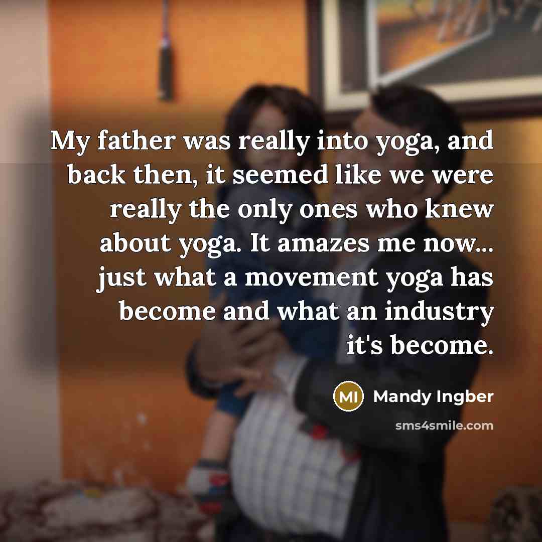 “My father was really into yoga, and back then, it seemed like we were really the only ones who knew about yoga. It amazes me now... just what a movement yoga has become and what an industry it's become.” quote by Mandy Ingber