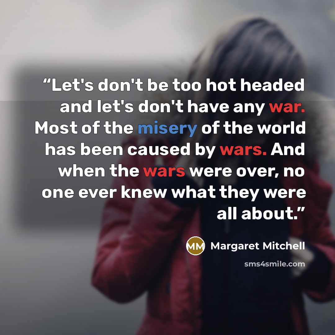 “Let's don't be too hot headed and let's don't have any war. Most of the misery of the world has been caused by wars. And when the wars were over, no one ever knew what they were all about.” quote by Margaret Mitchell