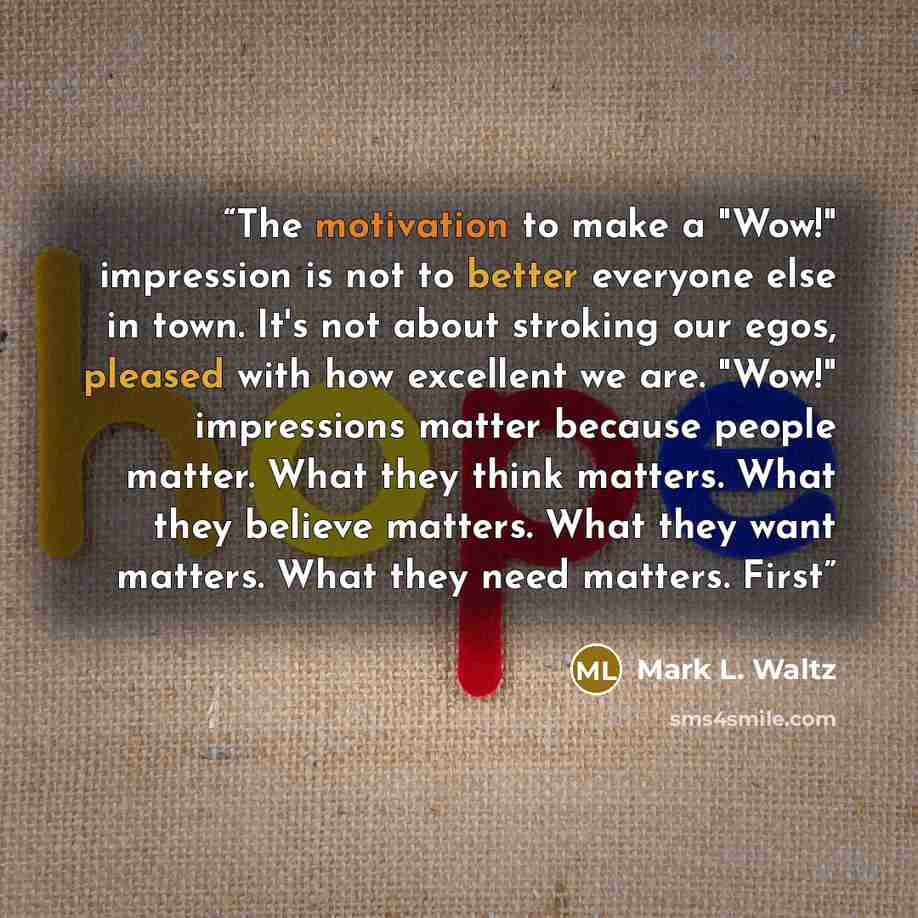 “The motivation to make a "Wow!" impression is not to better everyone else in town. It's not about stroking our egos, pleased with how excellent we are. "Wow!" impressions matter because people matter. What they think matters. What they believe matters. What they want matters. What they need…” quote by Mark L. Waltz
