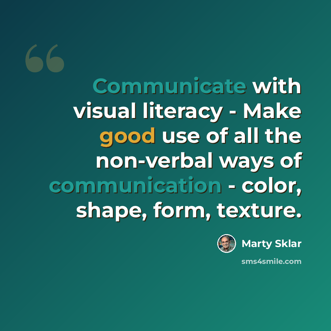“Communicate with visual literacy - Make good use of all the non-verbal ways of communication - color, shape, form, texture.” quote by Marty Sklar