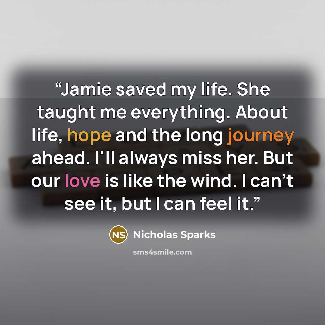 “Jamie saved my life. She taught me everything. About life, hope and the long journey ahead. I'll always miss her. But our love is like the wind. I can't see it, but I can feel it.” quote by Nicholas Sparks