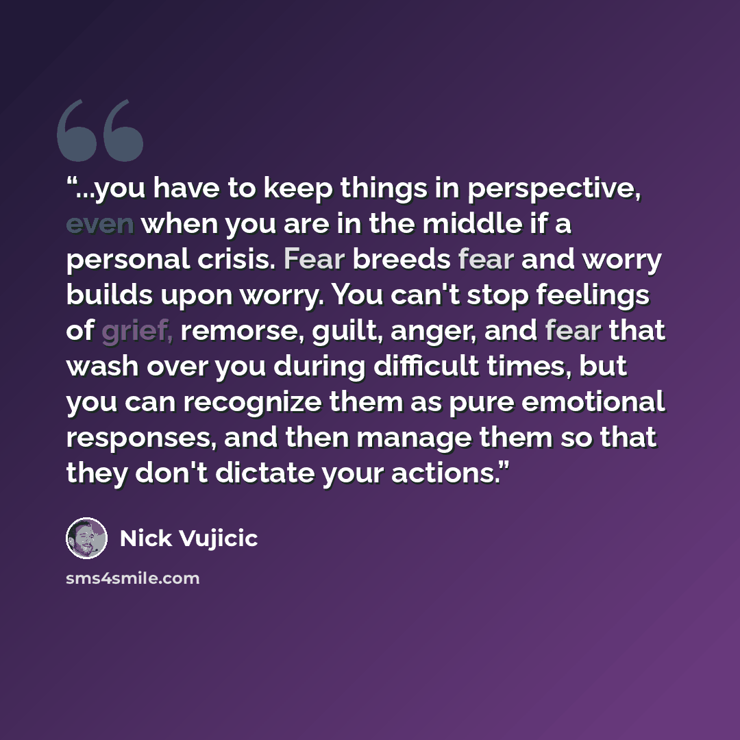 “...you have to keep things in perspective, even when you are in the middle if a personal crisis. Fear breeds fear and worry builds upon worry. You can't stop feelings of grief, remorse, guilt, anger, and fear that wash over you during difficult times, but you can recognize them as pure emotional…” quote by Nick Vujicic