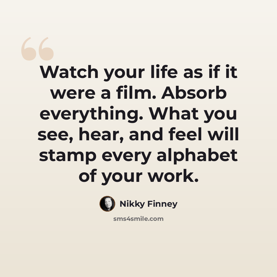 “Watch your life as if it were a film. Absorb everything. What you see, hear, and feel will stamp every alphabet of your work.” quote by Nikky Finney