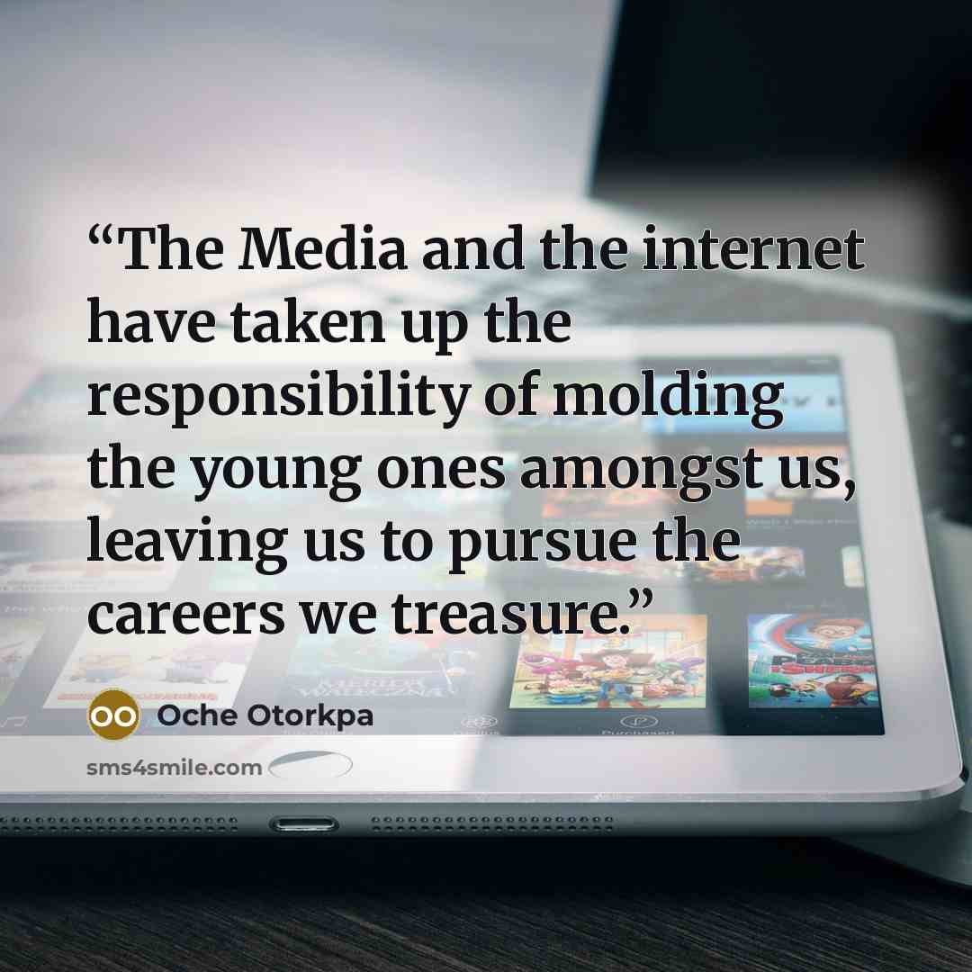 “The Media and the internet have taken up the responsibility of molding the young ones amongst us, leaving us to pursue the careers we treasure.” quote by Oche Otorkpa