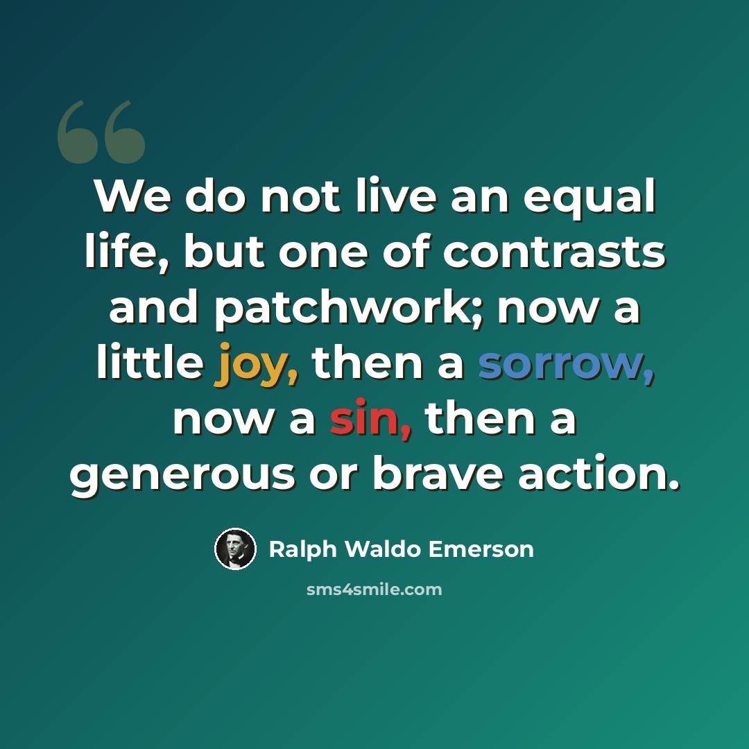 “We do not live an equal life, but one of contrasts and patchwork; now a little joy, then a sorrow, now a sin, then a generous or brave action.” quote by Ralph Waldo Emerson