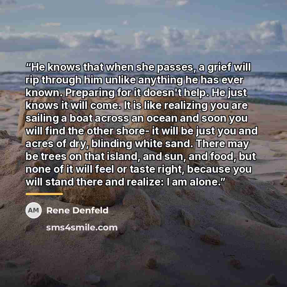 “He knows that when she passes, a grief will rip through him unlike anything he has ever known. Preparing for it doesn't help. He just knows it will come. It is like realizing you are sailing a boat across an ocean and soon you will find the other shore- it will be just you and acres of dry…” quote by Rene Denfeld