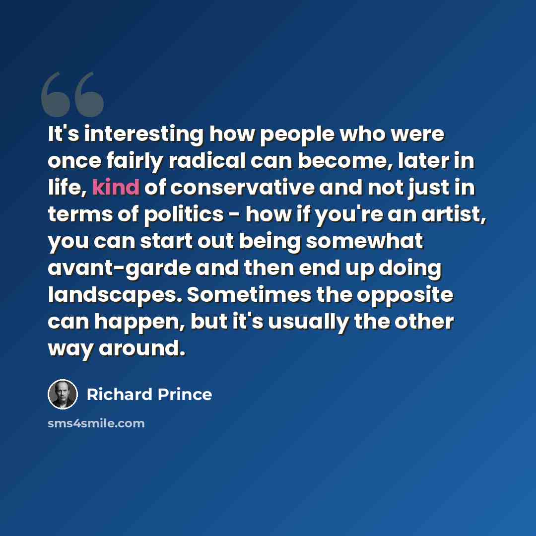 “It's interesting how people who were once fairly radical can become, later in life, kind of conservative and not just in terms of politics - how if you're an artist, you can start out being somewhat avant-garde and then end up doing landscapes. Sometimes the opposite can happen, but it's usually…” quote by Richard Prince