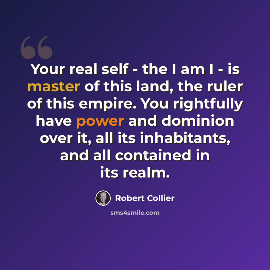 “Your real self - the I am I - is master of this land, the ruler of this empire. You rightfully have power and dominion over it, all its inhabitants, and all contained in its realm.” quote by Robert Collier