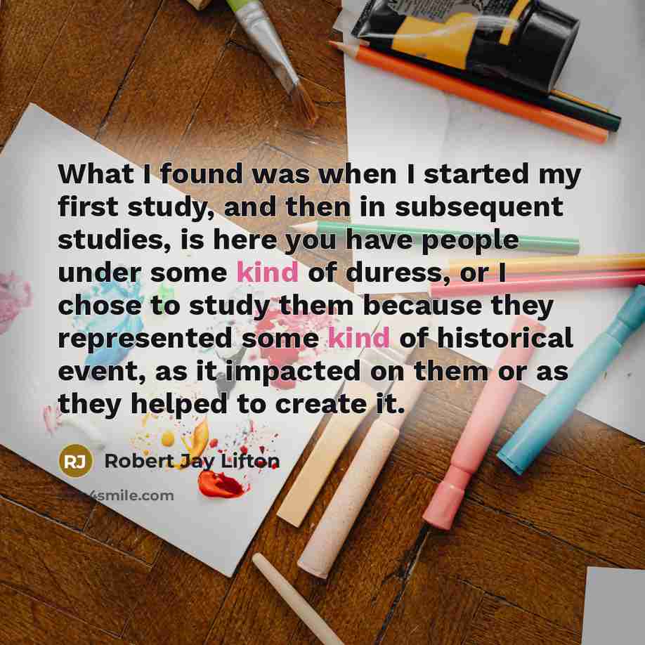 “What I found was when I started my first study, and then in subsequent studies, is here you have people under some kind of duress, or I chose to study them because they represented some kind of historical event, as it impacted on them or as they helped to create it.” quote by Robert Jay Lifton