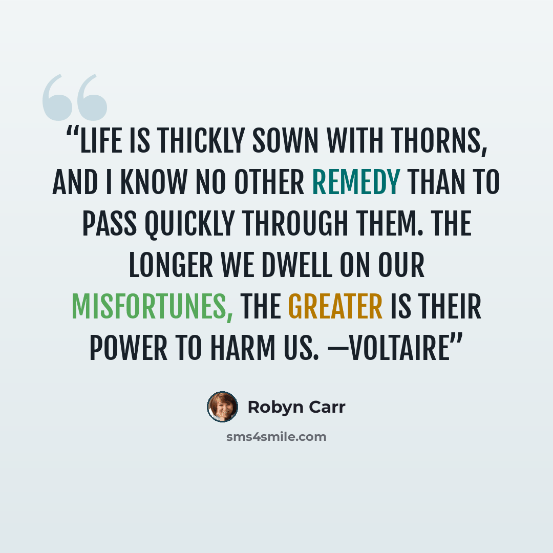 “Life is thickly sown with thorns, and I know no other remedy than to pass quickly through them. The longer we dwell on our misfortunes, the greater is their power to harm us. —Voltaire” quote by Robyn Carr