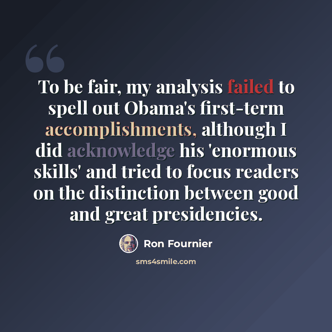 “To be fair, my analysis failed to spell out Obama's first-term accomplishments, although I did acknowledge his 'enormous skills' and tried to focus readers on the distinction between good and great presidencies.” quote by Ron Fournier