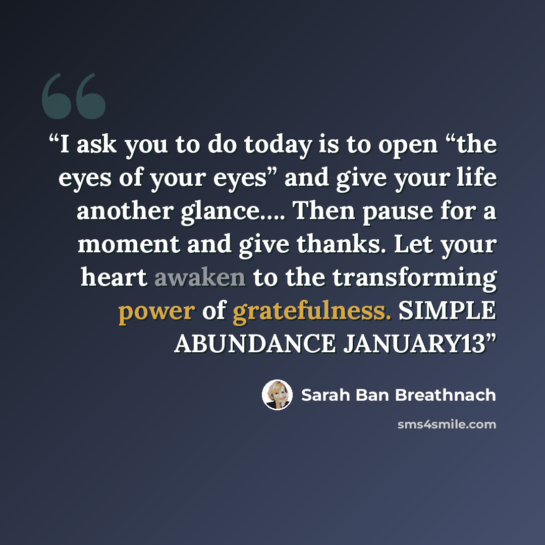 “I ask you to do today is to open “the eyes of your eyes” and give your life another glance…. Then pause for a moment and give thanks. Let your heart awaken to the transforming power of gratefulness. SIMPLE ABUNDANCE JANUARY13” quote by Sarah Ban Breathnach