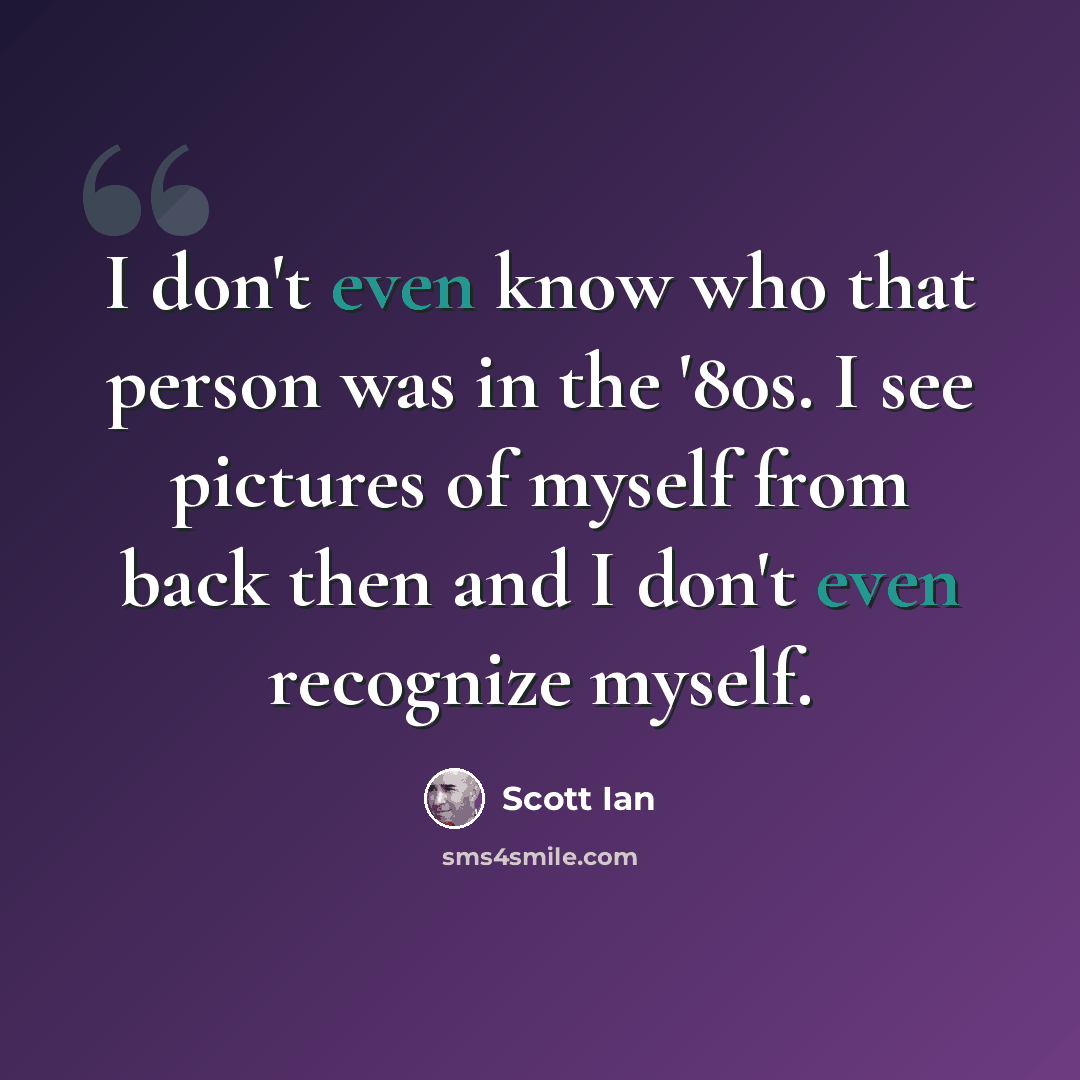 “I don't even know who that person was in the '80s. I see pictures of myself from back then and I don't even recognize myself.” quote by Scott Ian