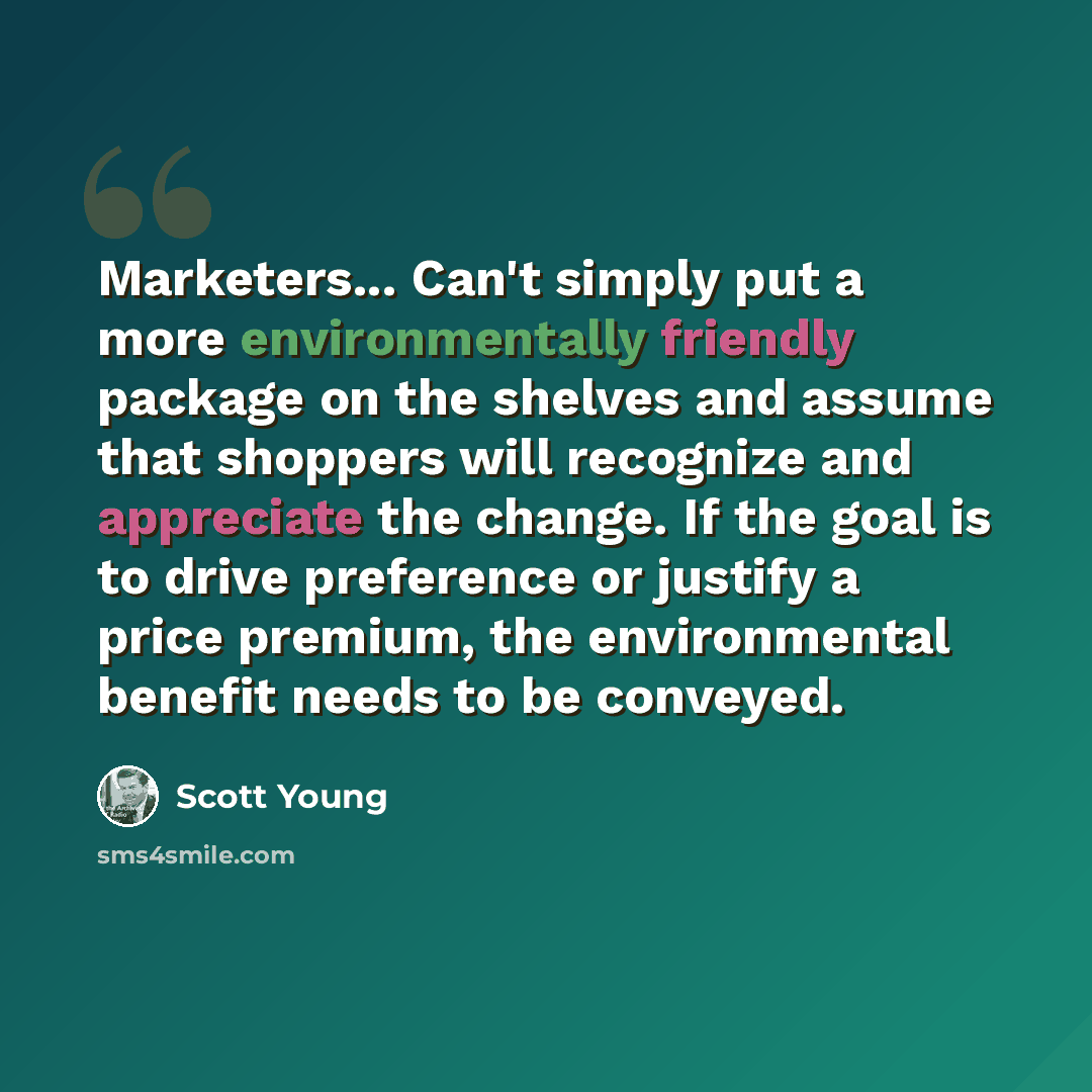 “Marketers... Can't simply put a more environmentally friendly package on the shelves and assume that shoppers will recognize and appreciate the change. If the goal is to drive preference or justify a price premium, the environmental benefit needs to be conveyed.” quote by Scott Young