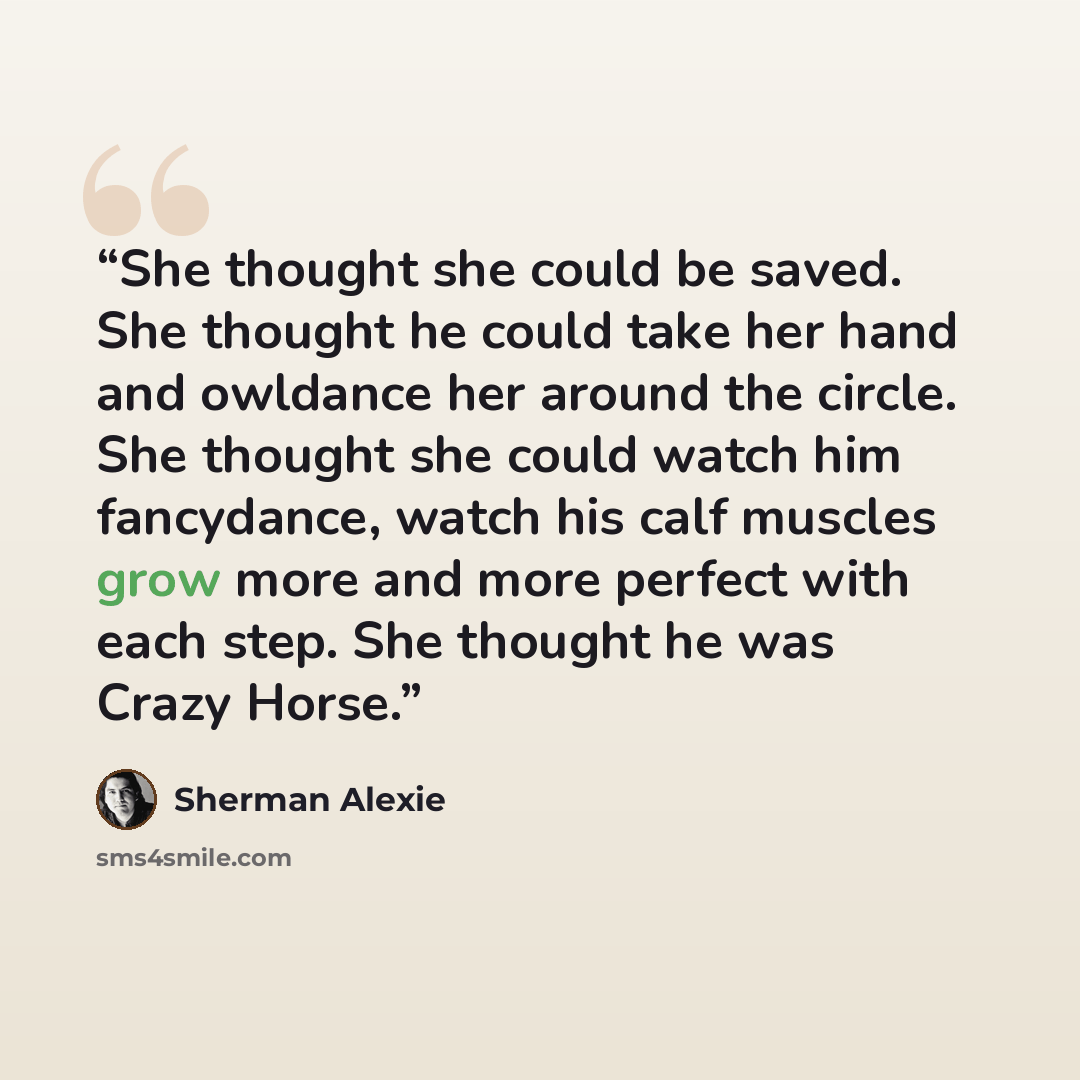 “She thought she could be saved. She thought he could take her hand and owldance her around the circle. She thought she could watch him fancydance, watch his calf muscles grow more and more perfect with each step. She thought he was Crazy Horse.” quote by Sherman Alexie