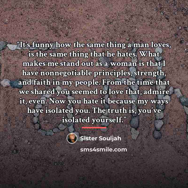 “It’s funny how the same thing a man loves, is the same thing that he hates. What makes me stand out as a woman is that I have nonnegotiable principles, strength, and faith in my people. From the time that we shared you seemed to love that, admire it, even. Now you hate it because my ways have…” quote by Sister Souljah