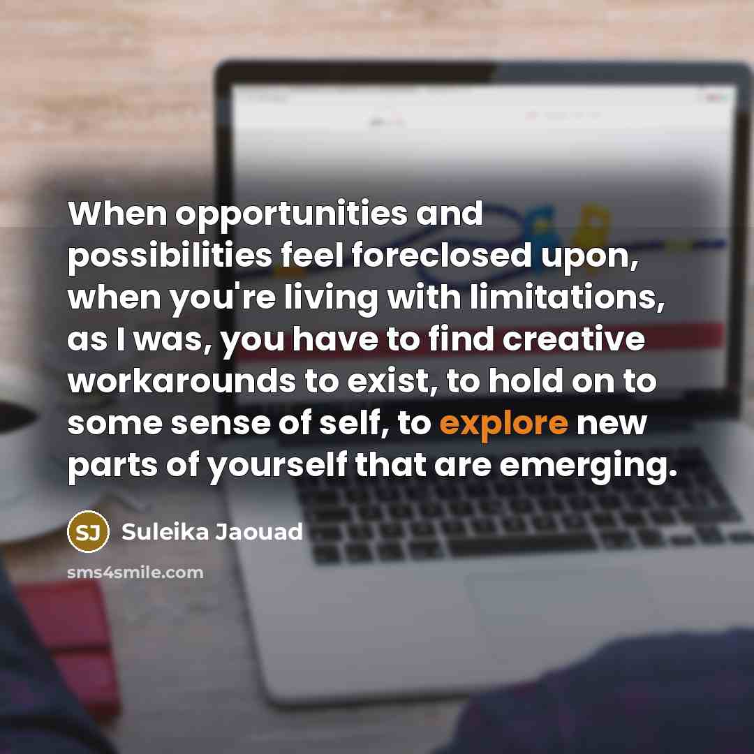 “When opportunities and possibilities feel foreclosed upon, when you're living with limitations, as I was, you have to find creative workarounds to exist, to hold on to some sense of self, to explore new parts of yourself that are emerging.” quote by Suleika Jaouad