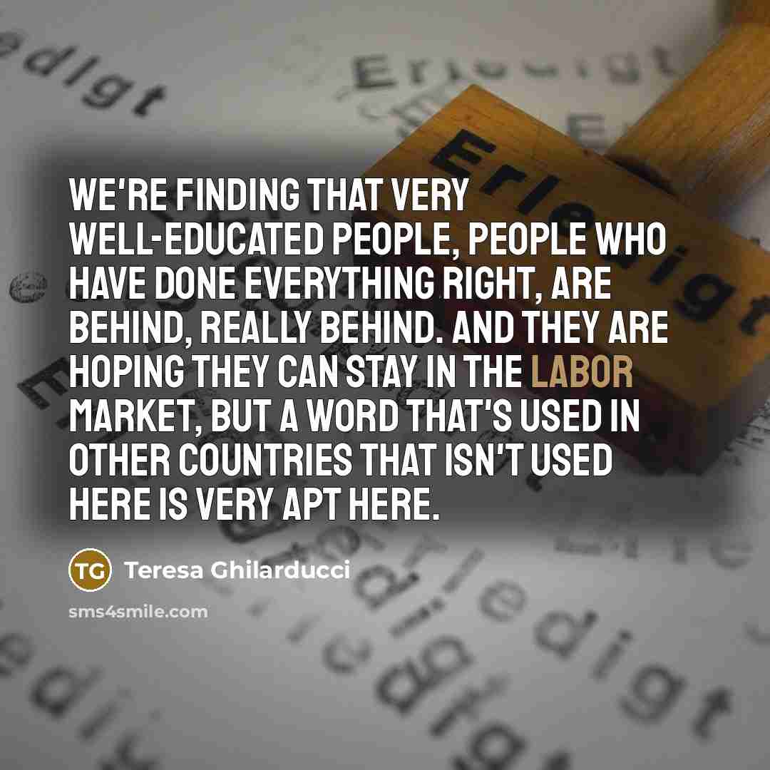 “We're finding that very well-educated people, people who have done everything right, are behind, really behind. And they are hoping they can stay in the labor market, but a word that's used in other countries that isn't used here is very apt here.” quote by Teresa Ghilarducci