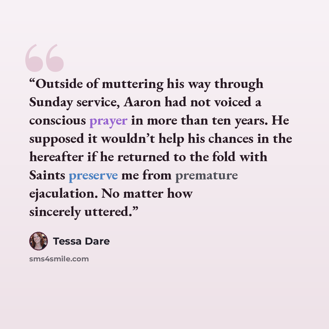 “Outside of muttering his way through Sunday service, Aaron had not voiced a conscious prayer in more than ten years. He supposed it wouldn’t help his chances in the hereafter if he returned to the fold with Saints preserve me from premature ejaculation. No matter how sincerely uttered.” quote by Tessa Dare