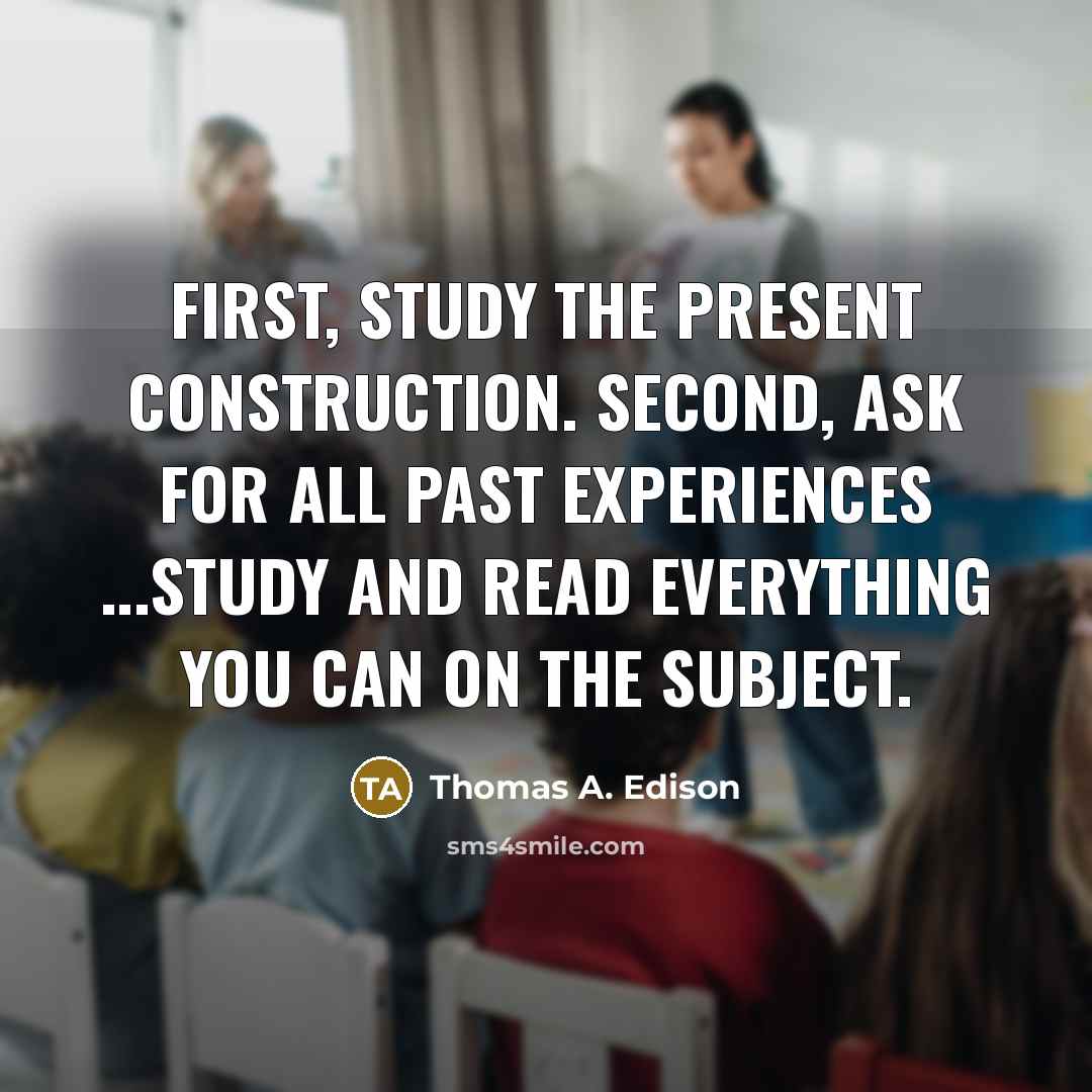 “First, study the present construction. Second, ask for all past experiences ...study and read everything you can on the subject.” quote by Thomas A. Edison