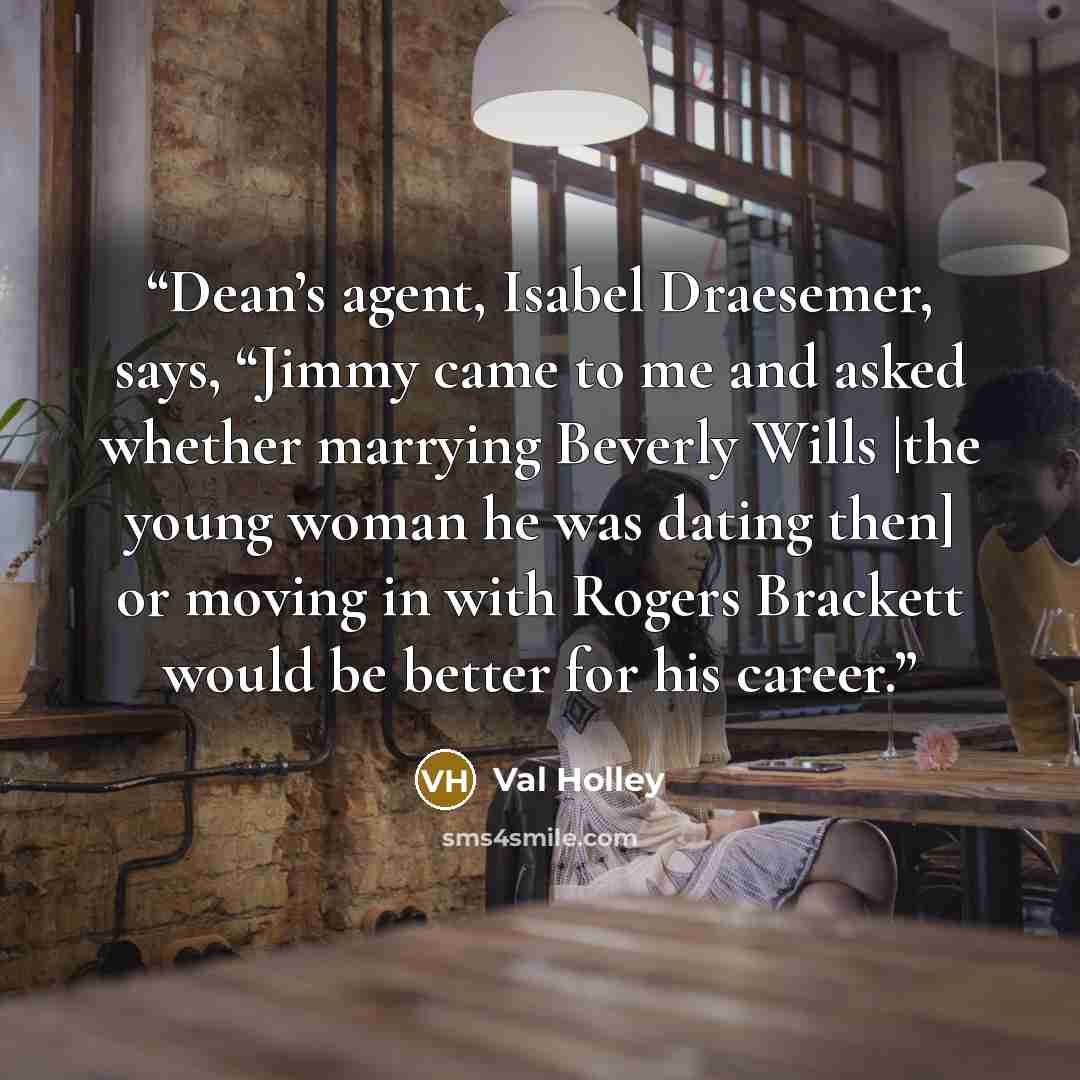 “Dean’s agent, Isabel Draesemer, says, “Jimmy came to me and asked whether marrying Beverly Wills |the young woman he was dating then] or moving in with Rogers Brackett would be better for his career.” quote by Val Holley