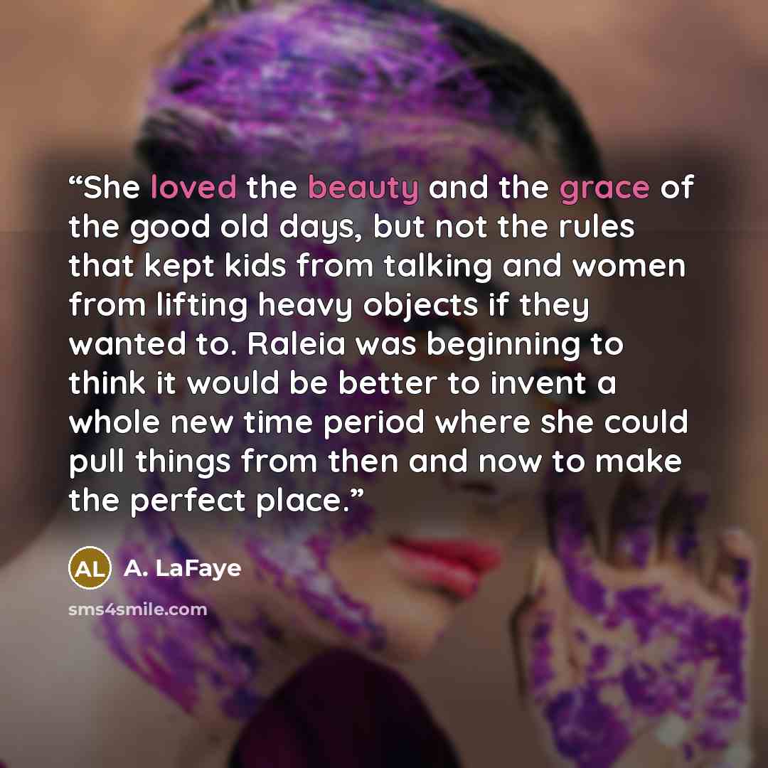 “She loved the beauty and the grace of the good old days, but not the rules that kept kids from talking and women from lifting heavy objects if they wanted to. Raleia was beginning to think it would be better to invent a whole new time period where she could pull things from then and now to make…” quote by A. LaFaye